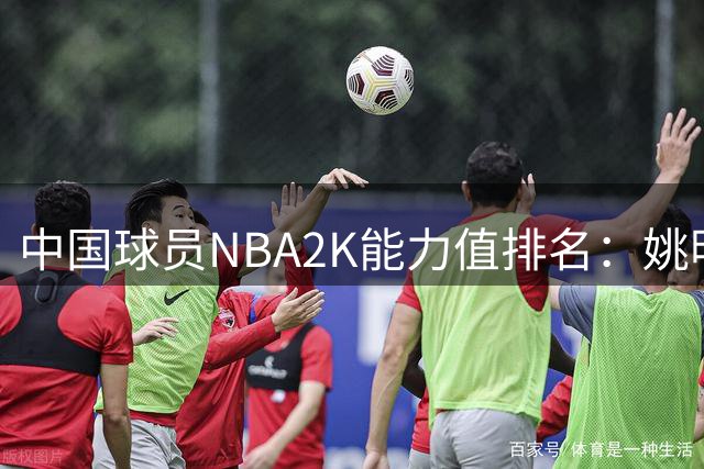 中国球员NBA2K能力值排名：姚明居首 新人杨瀚森获评70分