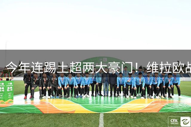 今年连踢土超两大豪门！维拉欧战7次与土耳其球队交手只输1次
