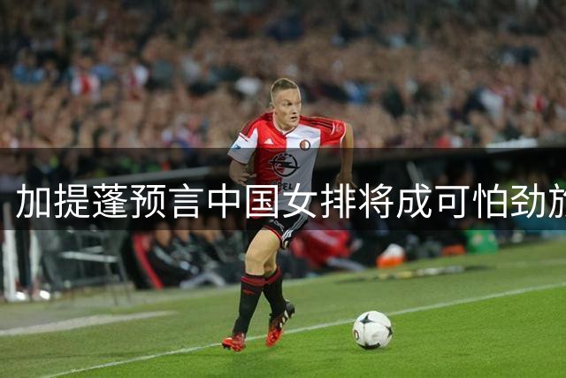 加提蓬预言中国女排将成"可怕"劲旅，看好三位新星潜力