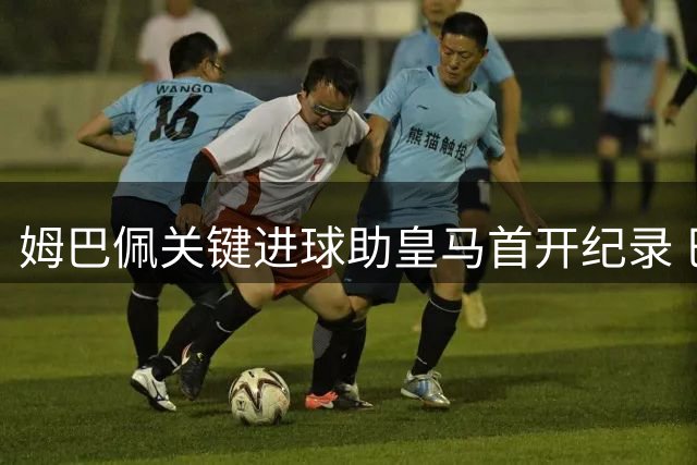 姆巴佩关键进球助皇马首开纪录 巴尔韦德精妙助攻