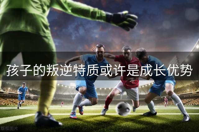 孩子的叛逆特质或许是成长优势