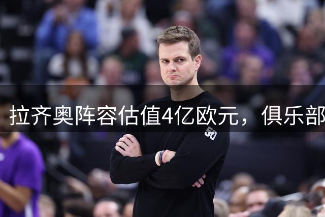 拉齐奥阵容估值4亿欧元，俱乐部瞄准欧战席位