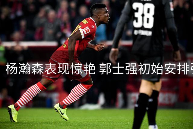 杨瀚森表现惊艳 郭士强初始安排引发质疑
