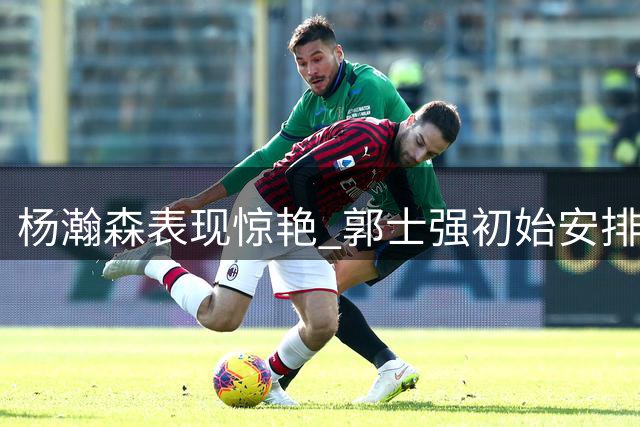 杨瀚森表现惊艳 郭士强初始安排引发质疑