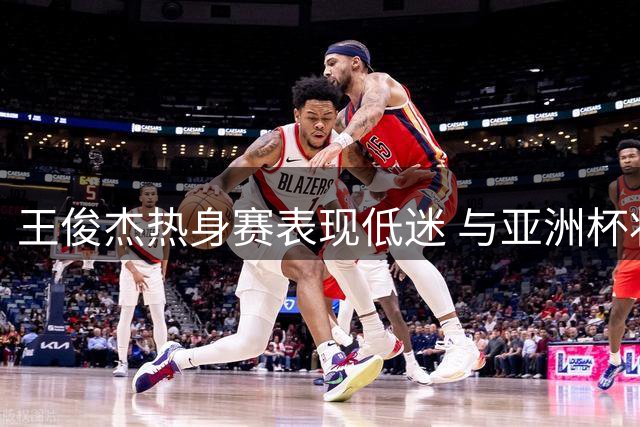 王俊杰热身赛表现低迷 与亚洲杯状态差距明显