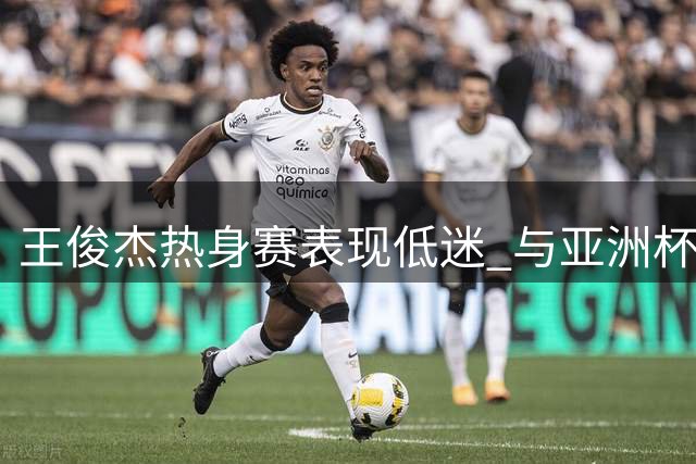 王俊杰热身赛表现低迷 与亚洲杯状态差距明显