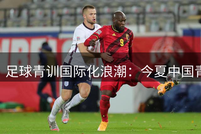 足球青训国际化浪潮：今夏中国青少年赛事观察报告