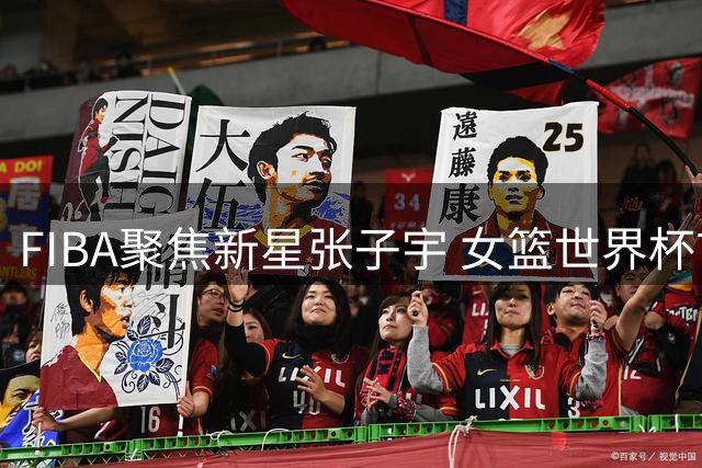 FIBA聚焦新星张子宇 女篮世界杯首秀引期待
